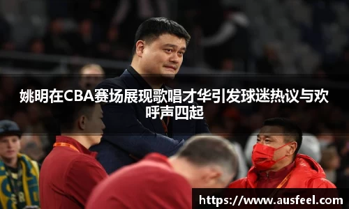 姚明在CBA赛场展现歌唱才华引发球迷热议与欢呼声四起